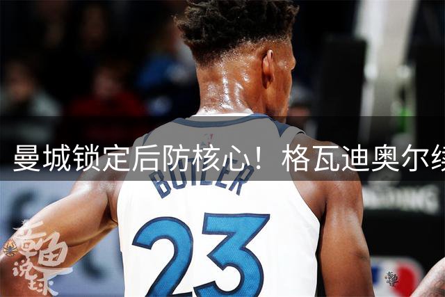 曼城锁定后防核心！格瓦迪奥尔续约五年 年薪涨幅超预期