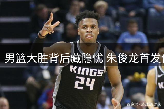 男篮大胜背后藏隐忧 朱俊龙首发位置恐遭年轻球员冲击