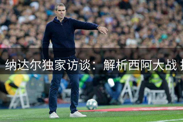 纳达尔独家访谈：解析西阿大战 揭秘2010世界杯最难忘瞬间