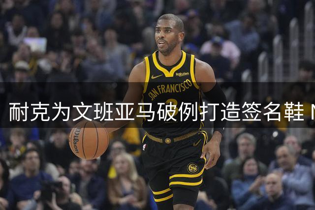 耐克为文班亚马破例打造签名鞋 NBA传奇中锋曾遭冷遇