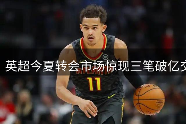 英超今夏转会市场惊现三笔破亿交易 豪门引援成本再创历史新高