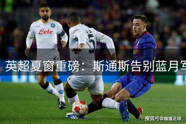 英超夏窗重磅：斯通斯告别蓝月军团 切尔西引援策略突变瞄准老将