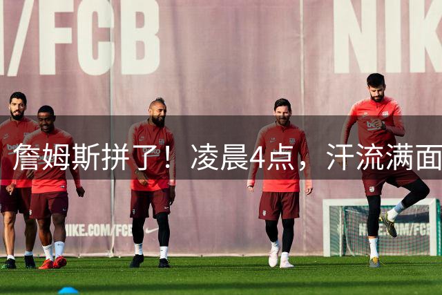 詹姆斯拼了！凌晨4点，汗流满面，说要加油干...