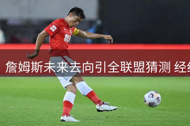 詹姆斯未来去向引全联盟猜测 经纪人里奇保罗：所有传闻皆为臆测