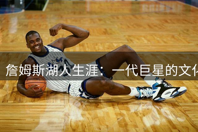 詹姆斯湖人生涯：一代巨星的文化印记与争议影响