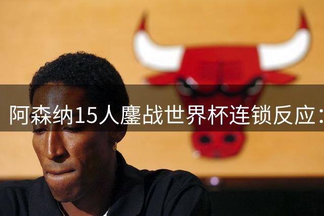 阿森纳15人鏖战世界杯连锁反应：萨利巴或需手术长期缺阵，赖斯萨卡需强制休息